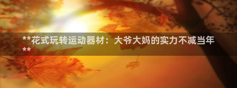 意昂体育3注册：**花式玩转运动器材：大爷大妈的实力