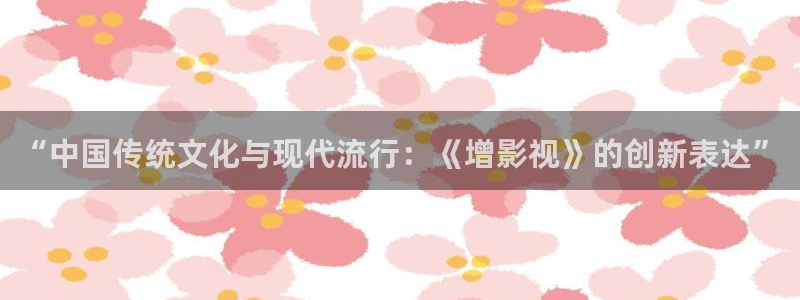 宅男视频神马视频：“中国传统文化与现代流行：《增影视》的创新表达”